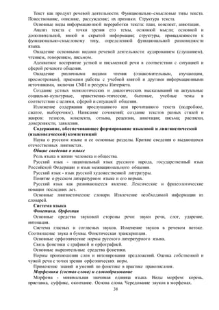 38
Текст как продукт речевой деятельности. Функционально-смысловые типы текста.
Повествование, описание, рассуждение; их признаки. Структура текста.
Основные виды информационной переработки текста: план, конспект, аннотация.
Анализ текста с точки зрения его темы, основной мысли; основной и
дополнительной, явной и скрытой информации; структуры, принадлежности к
функционально-смысловому типу, определенной функциональной разновидности
языка.
Овладение основными видами речевой деятельности: аудированием (слушанием),
чтением, говорением, письмом.
Адекватное восприятие устной и письменной речи в соответствии с ситуацией и
сферой речевого общения.
Овладение различными видами чтения (ознакомительным, изучающим,
просмотровым), приемами работы с учебной книгой и другими информационными
источниками, включая СМИ и ресурсы Интернета.
Создание устных монологических и диалогических высказываний на актуальные
социально-культурные, нравственно-этические, бытовые, учебные темы в
соответствии с целями, сферой и ситуацией общения.
Изложение содержания прослушанного или прочитанного текста (подробное,
сжатое, выборочное). Написание сочинений; создание текстов разных стилей и
жанров: тезисов, конспекта, отзыва, рецензии, аннотации; письма; расписки,
доверенности, заявления.
Содержание, обеспечивающее формирование языковой и лингвистической
(языковедческой) компетенций
Наука о русском языке и ее основные разделы. Краткие сведения о выдающихся
отечественных лингвистах.
Общие сведения о языке
Роль языка в жизни человека и общества.
Русский язык - национальный язык русского народа, государственный язык
Российской Федерации и язык межнационального общения.
Русский язык - язык русской художественной литературы.
Понятие о русском литературном языке и его нормах.
Русский язык как развивающееся явление. Лексические и фразеологические
новации последних лет.
Основные лингвистические словари. Извлечение необходимой информации из
словарей.
Система языка
Фонетика. Орфоэпия
Основные средства звуковой стороны речи: звуки речи, слог, ударение,
интонация.
Система гласных и согласных звуков. Изменение звуков в речевом потоке.
Соотношение звука и буквы. Фонетическая транскрипция.
Основные орфоэпические нормы русского литературного языка.
Связь фонетики с графикой и орфографией.
Основные выразительные средства фонетики.
Нормы произношения слов и интонирования предложений. Оценка собственной и
чужой речи с точки зрения орфоэпических норм.
Применение знаний и умений по фонетике в практике правописания.
Морфемика (состав слова) и словообразование
Морфема - минимальная значимая единица языка. Виды морфем: корень,
приставка, суффикс, окончание. Основа слова. Чередование звуков в морфемах.
 