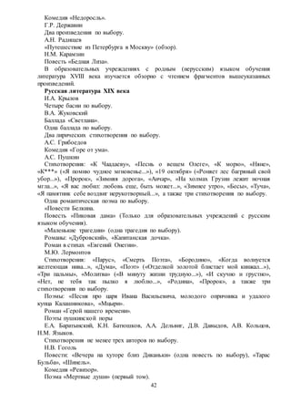 42
Комедия «Недоросль».
Г.Р. Державин
Два произведения по выбору.
А.Н. Радищев
«Путешествие из Петербурга в Москву» (обзор).
Н.М. Карамзин
Повесть «Бедная Лиза».
В образовательных учреждениях с родным (нерусским) языком обучения
литература XVIII века изучается обзорно с чтением фрагментов вышеуказанных
произведений.
Русская литература XIX века
И.А. Крылов
Четыре басни по выбору.
В.А. Жуковский
Баллада «Светлана».
Одна баллада по выбору.
Два лирических стихотворения по выбору.
А.С. Грибоедов
Комедия «Горе от ума».
А.С. Пушкин
Стихотворения: «К Чаадаеву», «Песнь о вещем Олеге», «К морю», «Няне»,
«К***» («Я помню чудное мгновенье...»), «19 октября» («Роняет лес багряный свой
убор...»), «Пророк», «Зимняя дорога», «Анчар», «На холмах Грузии лежит ночная
мгла...», «Я вас любил: любовь еще, быть может...», «Зимнее утро», «Бесы», «Туча»,
«Я памятник себе воздвиг нерукотворный...», а также три стихотворения по выбору.
Одна романтическая поэма по выбору.
«Повести Белкина.
Повесть «Пиковая дама» (Только для образовательных учреждений с русским
языком обучения).
«Маленькие трагедии» (одна трагедия по выбору).
Романы: «Дубровский», «Капитанская дочка».
Роман в стихах «Евгений Онегин».
М.Ю. Лермонтов
Стихотворения: «Парус», «Смерть Поэта», «Бородино», «Когда волнуется
желтеющая нива...», «Дума», «Поэт» («Отделкой золотой блистает мой кинжал...»),
«Три пальмы», «Молитва» («В минуту жизни трудную...»), «И скучно и грустно»,
«Нет, не тебя так пылко я люблю...», «Родина», «Пророк», а также три
стихотворения по выбору.
Поэмы: «Песня про царя Ивана Васильевича, молодого опричника и удалого
купца Калашникова», «Мцыри».
Роман «Герой нашего времени».
Поэты пушкинской поры
Е.А. Баратынский, К.Н. Батюшков, А.А. Дельвиг, Д.В. Давыдов, А.В. Кольцов,
Н.М. Языков.
Стихотворения не менее трех авторов по выбору.
Н.В. Гоголь
Повести: «Вечера на хуторе близ Диканьки» (одна повесть по выбору), «Тарас
Бульба», «Шинель».
Комедия «Ревизор».
Поэма «Мертвые души» (первый том).
 