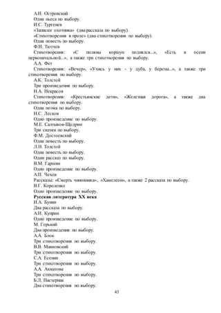 43
А.Н. Островский
Одна пьеса по выбору.
И.С. Тургенев
«Записки охотника» (два рассказа по выбору).
«Стихотворения в прозе» (два стихотворения по выбору).
Одна повесть по выбору.
Ф.И. Тютчев
Стихотворения: «С поляны коршун поднялся...», «Есть в осени
первоначальной...», а также три стихотворения по выбору.
А.А. Фет
Стихотворения: «Вечер», «Учись у них - у дуба, у березы...», а также три
стихотворения по выбору.
А.К. Толстой
Три произведения по выбору.
Н.А. Некрасов
Стихотворения: «Крестьянские дети», «Железная дорога», а также два
стихотворения по выбору.
Одна поэма по выбору.
Н.С. Лесков
Одно произведение по выбору.
М.Е. Салтыков-Щедрин
Три сказки по выбору.
Ф.М. Достоевский
Одна повесть по выбору.
Л.Н. Толстой
Одна повесть по выбору.
Один рассказ по выбору.
В.М. Гаршин
Одно произведение по выбору.
А.П. Чехов
Рассказы: «Смерть чиновника», «Хамелеон», а также 2 рассказа по выбору.
В.Г. Короленко
Одно произведение по выбору.
Русская литература XX века
И.А. Бунин
Два рассказа по выбору.
А.И. Куприн
Одно произведение по выбору.
М. Горький
Два произведения по выбору.
А.А. Блок
Три стихотворения по выбору.
В.В. Маяковский
Три стихотворения по выбору.
С.А. Есенин
Три стихотворения по выбору.
А.А. Ахматова
Три стихотворения по выбору.
Б.Л. Пастернак
Два стихотворения по выбору.
 