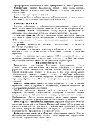55
Примеры решения комбинаторных задач: перебор вариантов, правило умножения.
Статистические данные. Представление данных в виде таблиц, диаграмм,
графиков. Средние результаты измерений. Понятие о статистическом выводе на
основе выборки.
Понятие и примеры случайных событий.
Вероятность. Частота события, вероятность. Равновозможные события и подсчет
их вероятности. Представление о геометрической вероятности.
ИНФОРМАТИКА И ИКТ
Изучение информатики и информационно-коммуникационных технологий на
уровне основного общего образования направлено на достижение следующих целей:
- освоение знаний, составляющих основу научных представлений об
информации, информационных процессах, системах, технологиях и моделях;
- овладение умениями работать с различными видами информации с помощью
компьютера и других средств информационных и коммуникационных технологий
(ИКТ), организовывать собственную информационную деятельность и планировать
ее результаты;
- развитие познавательных интересов, интеллектуальных и творческих
способностей средствами ИКТ;
- воспитание ответственного отношения к информации с учетом правовых и
этических аспектов ее распространения; избирательного отношения к полученной
информации;
- выработка навыков применения средств ИКТ в повседневной жизни, при
выполнении индивидуальных и коллективных проектов, в учебной деятельности,
при дальнейшем освоении профессий, востребованных на рынке труда.
Информационные процессы
Представление информации. Информация, информационные объекты
различных видов. Язык как способ представления информации: естественные и
формальные языки. Формализация описания реальных объектов и процессов,
примеры моделирования объектов и процессов, в том числе компьютерного.
Информационные процессы: хранение, передача и обработка информации.
Дискретная форма представления информации. Единицы измерения информации.
Управление, обратная связь. Основные этапы развития средств информационных
технологий.
Передача информации. Процесс передачи информации, источник и приемник
информации, сигнал, кодирование и декодирование, искажение информации при
передаче, скорость передачи информации.
Обработка информации. Алгоритм, свойства алгоритмов. Способы записи
алгоритмов; блок-схемы. Алгоритмические конструкции. Логические значения,
операции, выражения. Разбиение задачи на подзадачи, вспомогательный алгоритм.
Обрабатываемые объекты: цепочки символов, числа, списки, деревья, графы.
восприятие, запоминание и преобразование сигналов живыми организмами.
Компьютер как универсальное устройство обработки информации. Основные
компоненты компьютера и их функции. Программный принцип работы компьютера.
Командное взаимодействие пользователя с компьютером, графический интерфейс
пользователя. Программное обеспечение, его структура. Программное обеспечение
общего назначения. Представление о программировании.
Информационные процессы в обществе. Информационные ресурсы общества,
образовательные информационные ресурсы. Личная информация, информационная
безопасность, информационные этика и право.
 