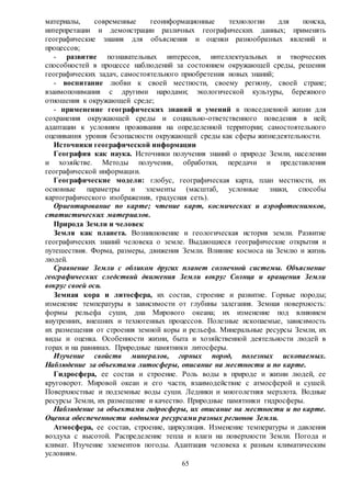 65
материалы, современные геоинформационные технологии для поиска,
интерпретации и демонстрации различных географических данных; применять
географические знания для объяснения и оценки разнообразных явлений и
процессов;
- развитие познавательных интересов, интеллектуальных и творческих
способностей в процессе наблюдений за состоянием окружающей среды, решения
географических задач, самостоятельного приобретения новых знаний;
- воспитание любви к своей местности, своему региону, своей стране;
взаимопонимания с другими народами; экологической культуры, бережного
отношения к окружающей среде;
- применение географических знаний и умений в повседневной жизни для
сохранения окружающей среды и социально-ответственного поведения в ней;
адаптации к условиям проживания на определенной территории; самостоятельного
оценивания уровня безопасности окружающей среды как сферы жизнедеятельности.
Источники географической информации
География как наука. Источники получения знаний о природе Земли, населении
и хозяйстве. Методы получения, обработки, передачи и представления
географической информации.
Географические модели: глобус, географическая карта, план местности, их
основные параметры и элементы (масштаб, условные знаки, способы
картографического изображения, градусная сеть).
Ориентирование по карте; чтение карт, космических и аэрофотоснимков,
статистических материалов.
Природа Земли и человек
Земля как планета. Возникновение и геологическая история земли. Развитие
географических знаний человека о земле. Выдающиеся географические открытия и
путешествия. Форма, размеры, движения Земли. Влияние космоса на Землю и жизнь
людей.
Сравнение Земли с обликом других планет солнечной системы. Объяснение
географических следствий движения Земли вокруг Солнца и вращения Земли
вокруг своей оси.
Земная кора и литосфера, их состав, строение и развитие. Горные породы;
изменение температуры в зависимости от глубины залегания. Земная поверхность:
формы рельефа суши, дна Мирового океана; их изменение под влиянием
внутренних, внешних и техногенных процессов. Полезные ископаемые, зависимость
их размещения от строения земной коры и рельефа. Минеральные ресурсы Земли, их
виды и оценка. Особенности жизни, быта и хозяйственной деятельности людей в
горах и на равнинах. Природные памятники литосферы.
Изучение свойств минералов, горных пород, полезных ископаемых.
Наблюдение за объектами литосферы, описание на местности и по карте.
Гидросфера, ее состав и строение. Роль воды в природе и жизни людей, ее
круговорот. Мировой океан и его части, взаимодействие с атмосферой и сушей.
Поверхностные и подземные воды суши. Ледники и многолетняя мерзлота. Водные
ресурсы Земли, их размещение и качество. Природные памятники гидросферы.
Наблюдение за объектами гидросферы, их описание на местности и по карте.
Оценка обеспеченности водными ресурсами разных регионов Земли.
Атмосфера, ее состав, строение, циркуляция. Изменение температуры и давления
воздуха с высотой. Распределение тепла и влаги на поверхности Земли. Погода и
климат. Изучение элементов погоды. Адаптация человека к разным климатическим
условиям.
 