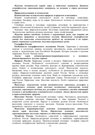 67
Изучение политической карты мира и отдельных материков. Краткая
географическая характеристика материков, их регионов и стран различных
типов.
Природопользование и геоэкология
Взаимодействие человечества и природы в прошлом и настоящем.
Влияние хозяйственной деятельности людей на литосферу, гидросферу,
атмосферу, биосферу; меры по их охране. Деятельность человека по использованию
и охране почв.
Стихийные явления в литосфере, гидросфере, атмосфере; их характеристика и
правила обеспечения безопасности людей. Сохранение качества окружающей среды.
Основные типы природопользования. Источники загрязнения окружающей среды.
Экологические проблемы регионов различных типов хозяйствования.
Изучение правил поведения человека в окружающей среде, мер защиты от
стихийных природных и техногенных явлений. Применение географических
знаний для выявления геоэкологических проблем на местности и по карте,
путей сохранения и улучшения качества окружающей среды.
География России
Особенности географического положения России. Территория и акватория,
морские и сухопутные границы, воздушное пространство, недра, континентальный
шельф и экономическая зона Российской Федерации. История освоения и изучения
территории России. Часовые пояса.
Анализ карт административно-территориального и политико-
административного деления страны.
Природа России. Природные условия и ресурсы. Природный и экологический
потенциал России. Особенности геологического строения и распространения
крупных форм рельефа. Типы климатов, факторы их формирования, климатические
пояса. Климат и хозяйственная деятельность людей. Многолетняя мерзлота.
Внутренние воды и водные ресурсы, особенности их размещения на территории
страны. Природно-хозяйственные различия морей России. Почвы и почвенные
ресурсы, размещение основных типов почв. Меры по сохранению плодородия почв.
Стихийные природные явления на территории страны. Растительный и животный
мир России. Природные зоны. Высотная поясность. Особо охраняемые природные
территории.
Выявление: зависимости между тектоническим строением, рельефом и
размещением основных групп полезных ископаемых; зависимости между
режимом, характером течения рек, рельефом и климатом; способов адаптации
человека к разнообразным климатическим условиям. Анализ физической карты
и карт компонентов природы.
Население России. Человеческий потенциал страны. Численность, размещение,
естественное движение населения. Направления и типы миграции. Половой и
возрастной состав населения. Народы и основные религии России. Особенности
расселения; городское и сельское население. Основная полоса расселения. Роль
крупнейших городов в жизни страны.
Выявление территориальных аспектов межнациональных отношений.
Анализ карт населения России. Определение основных показателей,
характеризующих население страны и ее отдельных территорий.
Хозяйство России. Особенности отраслевой и территориальной структуры
хозяйства России. Природно-ресурсный потенциал и важнейшие территориальные
сочетания природных ресурсов. Производственный потенциал: география отраслей
хозяйства, географические проблемы и перспективы развития.
 