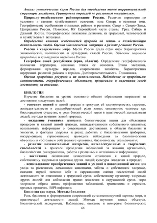 68
Анализ экономических карт России для определения типов территориальной
структуры хозяйства. Группировка отраслей по различным показателям.
Природно-хозяйственное районирование России. Различия территории по
условиям и степени хозяйственного освоения: зона Севера и основная зона.
Географические особенности отдельных районов и регионов: Север и Северо-Запад,
Центральная Россия, Поволжье, Юг Европейской части страны, Урал, Сибирь и
Дальний Восток. Географическое положение регионов, их природный, человеческий
и хозяйственный потенциал.
Определение влияния особенностей природы на жизнь и хозяйственную
деятельность людей. Оценка экологической ситуации в разных регионах России.
Россия в современном мире. Место России среди стран мира. Характеристика
экономических, политических и культурных связей России. Объекты мирового
природного и культурного наследия в России.
География своей республики (края, области). Определение географического
положения территории, основных этапов ее освоения. Этапы заселения,
формирования культуры народов, современного хозяйства. Характеристика
внутренних различий районов и городов. Достопримечательности. Топонимика.
Оценка природных ресурсов и их использования. Наблюдение за природными
компонентами, географическими объектами, процессами и явлениями своей
местности, их описание.
БИОЛОГИЯ
Изучение биологии на уровне основного общего образования направлено на
достижение следующих целей:
- освоение знаний о живой природе и присущих ей закономерностях; строении,
жизнедеятельности и средообразующей роли живых организмов; человеке как
биосоциальном существе; о роли биологической науки в практической деятельности
людей; методах познания живой природы;
- овладение умениями применять биологические знания для объяснения
процессов и явлений живой природы, жизнедеятельности собственного организма;
использовать информацию о современных достижениях в области биологии и
экологии, о факторах здоровья и риска; работать с биологическими приборами,
инструментами, справочниками; проводить наблюдения за биологическими
объектами и состоянием собственного организма, биологические эксперименты;
- развитие познавательных интересов, интеллектуальных и творческих
способностей в процессе проведения наблюдений за живыми организмами,
биологических экспериментов, работы с различными источниками информации;
- воспитание позитивного ценностного отношения к живой природе,
собственному здоровью и здоровью других людей; культуры поведения в природе;
- использование приобретенных знаний и умений в повседневной жизни для
ухода за растениями, домашними животными, заботы о собственном здоровье,
оказания первой помощи себе и окружающим; оценки последствий своей
деятельности по отношению к природной среде, собственному организму, здоровью
других людей; для соблюдения правил поведения в окружающей среде, норм
здорового образа жизни, профилактики заболеваний, травматизма и стрессов,
вредных привычек, ВИЧ-инфекции.
Биология как наука. Методы биологии
Роль биологии в формировании современной естественнонаучной картины мира, в
практической деятельности людей. Методы изучения живых объектов.
Биологический эксперимент. Наблюдение, описание и измерение биологических
 