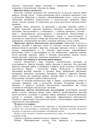 69
объектов. Соблюдение правил поведения в окружающей среде, бережного
отношения к биологическим объектам, их охраны.
Признаки живых организмов
Клеточное строение организмов как доказательство их родства, единства живой
природы. Деление клетки - основа размножения, роста и развития организмов. Гены
и хромосомы. Нарушения в строении и функционировании клеток - одна из причин
заболеваний организмов. Одноклеточные и многоклеточные организмы. Ткани,
органы, системы органов, их взаимосвязь как основа целостности многоклеточного
организма.
Признаки живых организмов, их проявление у растений, животных, грибов и
бактерий. Поведение животных (рефлексы, инстинкты, элементы рассудочного
поведения). Наследственность и изменчивость - свойства организмов. Генетика -
наука о закономерностях наследственности и изменчивости. Наследственная и
ненаследственная изменчивость. Применение знаний о наследственности и
изменчивости, искусственном отборе при выведении новых пород и сортов. Приемы
выращивания и размножения растений и домашних животных, ухода за ними.
Проведение простых биологических исследований: наблюдения за ростом и
развитием растений и животных; опыты по изучению состава почвы, процессов
жизнедеятельности растений и животных, поведения животных; клеток и тканей на
готовых микропрепаратах и их описание; приготовление микропрепаратов
растительных клеток и рассматривание их под микроскопом; сравнение строения
клеток растений, животных, грибов и бактерий; распознавание органов, систем
органов растений и животных; выявление изменчивости организмов.
Система, многообразие и эволюция живой природы
Система органического мира. Основные систематические категории, их
соподчиненность. Царства бактерий, грибов, растений и животных. Роль растений,
животных, бактерий, грибов и лишайников в природе, жизни человека и собственной
деятельности. Вирусы - неклеточные формы. Возбудители и переносчики
заболеваний растений, животных и человека. Меры профилактики заболеваний,
вызываемых животными, растениями, бактериями, грибами и вирусами. Оказание
первой помощи при отравлении грибами. Значение работ Р. Коха и Л. Пастера.
Использование бактерий и грибов в биотехнологии.
Учение об эволюции органического мира. Ч. Дарвин - основоположник учения об
эволюции. Движущие силы и результаты эволюции. Усложнение растений и
животных в процессе эволюции. Биологическое разнообразие как основа
устойчивости биосферы и как результат эволюции.
Проведение простых биологических исследований: распознавание растений
разных отделов, животных разных типов, наиболее распространенных растений
своей местности, съедобных и ядовитых грибов, важнейших сельскохозяйственных
культур и домашних животных; определение принадлежности биологических
объектов к определенной систематической группе с использованием справочников и
определителей (классификация).
Человек и его здоровье
Значение знаний об особенностях строения и жизнедеятельности организма
человека для самопознания и сохранения здоровья. Методы изучения организма
человека, их значение и использование в собственной жизни.
Место и роль человека в системе органического мира, его сходство с животными
и отличие от них.
Строение и процессы жизнедеятельности организма человека.
Питание. Пищеварительная система. Роль ферментов в пищеварении.
 