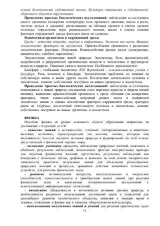 71
основа безопасности собственной жизни. Культура отношения к собственному
здоровью и здоровью окружающих.
Проведение простых биологических исследований: наблюдения за состоянием
своего организма (измерение температуры тела, кровяного давления, массы и роста,
частоты пульса и дыхания); распознавание на таблицах органов и систем органов
человека; определение норм рационального питания; анализ и оценка влияния
факторов окружающей среды, факторов риска на здоровье.
Взаимосвязи организмов и окружающей среды
Среда - источник веществ, энергии и информации. Экология как наука. Влияние
экологических факторов на организмы. Приспособления организмов к различным
экологическим факторам. Популяция. Взаимодействия разных видов (конкуренция,
хищничество, симбиоз, паразитизм).
Экосистемная организация живой природы. Экосистемы. Роль производителей,
потребителей и разрушителей органических веществ в экосистемах и круговороте
веществ в природе. Пищевые связи в экосистеме. Особенности агроэкосистем.
Биосфера - глобальная экосистема. В.И. Вернадский - основоположник учения о
биосфере. Роль человека в биосфере. Экологические проблемы, их влияние на
собственную жизнь и жизнь других людей. Последствия деятельности человека в
экосистемах, влияние собственных поступков на живые организмы и экосистемы.
Проведение простых биологических исследований: наблюдения за сезонными
изменениями в живой природе; составление схем передачи веществ и энергии (цепей
питания); выявление приспособлений организмов к среде обитания (на конкретных
примерах), типов взаимодействия популяций разных видов в конкретной
экосистеме; анализ и оценка воздействия факторов окружающей среды, факторов
риска на здоровье, последствий деятельности человека в экосистемах, влияние
собственных поступков на живые организмы и экосистемы.
ФИЗИКА
Изучение физики на уровне основного общего образования направлено на
достижение следующих целей:
- освоение знаний о механических, тепловых, электромагнитных и квантовых
явлениях; величинах, характеризующих эти явления; законах, которым они
подчиняются; методах научного познания природы и формирование на этой основе
представлений о физической картине мира;
- овладение умениями проводить наблюдения природных явлений, описывать и
обобщать результаты наблюдений, использовать простые измерительные приборы
для изучения физических явлений; представлять результаты наблюдений или
измерений с помощью таблиц, графиков и выявлять на этой основе эмпирические
зависимости; применять полученные знания для объяснения разнообразных
природных явлений и процессов, принципов действия важнейших технических
устройств, для решения физических задач;
- развитие познавательных интересов, интеллектуальных и творческих
способностей, самостоятельности в приобретении новых знаний, при решении
физических задач и выполнении экспериментальных исследований с
использованием информационных технологий;
- воспитание убежденности в возможности познания законов природы, в
необходимости разумного использования достижений науки и технологий для
дальнейшего развития человеческого общества, уважения к творцам науки и
техники; отношения к физике как к элементу общечеловеческой культуры;
- использование полученных знаний и умений для решения практических задач
 