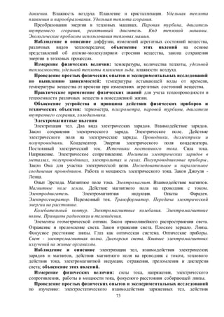 73
давления. Влажность воздуха. Плавление и кристаллизация. Удельная теплота
плавления и парообразования. Удельная теплота сгорания.
Преобразования энергии в тепловых машинах. Паровая турбина, двигатель
внутреннего сгорания, реактивный двигатель. Кпд тепловой машины.
Экологические проблемы использования тепловых машин.
Наблюдение и описание диффузии, изменений агрегатных состояний вещества,
различных видов теплопередачи; объяснение этих явлений на основе
представлений об атомно-молекулярном строении вещества, закона сохранения
энергии в тепловых процессах.
Измерение физических величин: температуры, количества теплоты, удельной
теплоемкости, удельной теплоты плавления льда, влажности воздуха.
Проведение простых физических опытов и экспериментальных исследований
по выявлению зависимостей: температуры остывающей воды от времени,
температуры вещества от времени при изменениях агрегатных состояний вещества.
Практическое применение физических знаний для учета теплопроводности и
теплоемкости различных веществ в повседневной жизни.
Объяснение устройства и принципа действия физических приборов и
технических объектов: термометра, психрометра, паровой турбины, двигателя
внутреннего сгорания, холодильника.
Электромагнитные явления
Электризация тел. Два вида электрических зарядов. Взаимодействие зарядов.
Закон сохранения электрического заряда. Электрическое поле. Действие
электрического поля на электрические заряды. Проводники, диэлектрики и
полупроводники. Конденсатор. Энергия электрического поля конденсатора.
Постоянный электрический ток. Источники постоянного тока. Сила тока.
Напряжение. Электрическое сопротивление. Носители электрических зарядов в
металлах, полупроводниках, электролитах и газах. Полупроводниковые приборы.
Закон Ома для участка электрической цепи. Последовательное и параллельное
соединения проводников. Работа и мощность электрического тока. Закон Джоуля -
Ленца.
Опыт Эрстеда. Магнитное поле тока. Электромагнит. Взаимодействие магнитов.
Магнитное поле земли. Действие магнитного поля на проводник с током.
Электродвигатель. Электромагнитная индукция. Опыты Фарадея.
Электрогенератор. Переменный ток. Трансформатор. Передача электрической
энергии на расстояние.
Колебательный контур. Электромагнитные колебания. Электромагнитные
волны. Принципы радиосвязи и телевидения.
Элементы геометрической оптики. Закон прямолинейного распространения света.
Отражение и преломление света. Закон отражения света. Плоское зеркало. Линза.
Фокусное расстояние линзы. Глаз как оптическая система. Оптические приборы.
Свет - электромагнитная волна. Дисперсия света. Влияние электромагнитных
излучений на живые организмы.
Наблюдение и описание электризации тел, взаимодействия электрических
зарядов и магнитов, действия магнитного поля на проводник с током, теплового
действия тока, электромагнитной индукции, отражения, преломления и дисперсии
света; объяснение этих явлений.
Измерение физических величин: силы тока, напряжения, электрического
сопротивления, работы и мощности тока, фокусного расстояния собирающей линзы.
Проведение простых физических опытов и экспериментальных исследований
по изучению: электростатического взаимодействия заряженных тел, действия
 