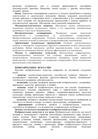 80
различных исторических эпох и стилевой принадлежности; своеобразия
исполнительской трактовки. Выявление связей музыки с другими искусствами,
историей, жизнью.
Пение. Творческое самовыражение учащегося в сольном, ансамблевом и хоровом
одноголосном и двухголосном исполнении образцов вокальной классической
музыки, народных и современных песен с сопровождением и без сопровождения, в
том числе основных тем инструментальных произведений; в поисках вариантов их
исполнительской трактовки. Обогащение опыта вокальной импровизации.
Музыкально-пластическое движение. Обогащение опыта индивидуально-
личностной передачи музыкального образа в его выражении пластическими
средствами, в том числе танцевальными.
Инструментальное музицирование. Расширение опыта творческой
деятельности в музицировании на элементарных инструментах.
Инструментальная импровизация. Создание инструментальных композиций на
основе знакомых мелодий из вокальных и инструментальных произведений.
Драматизация музыкальных произведений. Создание художественного
замысла и воплощение эмоционально-образного содержания музыки сценическими
средствами. Выбор сценических средств выразительности, поиск вариантов
сценического воплощения детских мюзиклов (фрагментов) и их воплощение.
Музыка и современные технологии. Использование информационно-
коммуникационных технологий для создания, аранжировки, записи и
воспроизведения музыкальных произведений. Расширение опыта творческой
деятельности в музицировании на электронных инструментах. Поиск музыкальных
произведений в сети интернет.
ИЗОБРАЗИТЕЛЬНОЕ ИСКУССТВО
Изучение изобразительного искусства направлено на достижение следующих
целей:
- развитие художественно-творческих способностей учащихся, образного и
ассоциативного мышления, фантазии, зрительно-образной памяти, эмоционально-
эстетического восприятия действительности;
- воспитание культуры восприятия произведений изобразительного, декоративно-
прикладного искусства, архитектуры и дизайна;
- освоение знаний об изобразительном искусстве как способе эмоционально-
практического освоения окружающего мира; о выразительных средствах и
социальных функциях живописи, графики, декоративно-прикладного искусства,
скульптуры, дизайна, архитектуры; знакомство с образным языком изобразительных
(пластических) искусств на основе творческого опыта;
- овладение умениями и навыками художественной деятельности, изображения на
плоскости и в объеме (с натуры, по памяти, представлению, воображению);
- формирование устойчивого интереса к изобразительному искусству,
способности воспринимать его исторические и национальные особенности.
Основы эстетического восприятия и изобразительной культуры
Изобразительное искусство и его виды. Изобразительное искусство как способ
познания и эмоционального отражения многообразия окружающего мира, мыслей и
чувств человека. Виды живописи (станковая, монументальная, декоративная),
графики (станковая, книжная, плакатная, промышленная), скульптуры (станковая,
монументальная, декоративная, садово-парковая), декоративно-прикладного и
народного искусства, дизайна и архитектуры. Жанры изобразительного искусства
(натюрморт, пейзаж, портрет, бытовой, исторический, батальный,
 