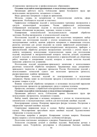 84
«Современное производство и профессиональное образование».
Создание изделий из конструкционных и поделочных материалов
Организация рабочего места. Соблюдение правил безопасного труда при
использовании инструментов, механизмов и станков.
Виды древесных материалов и сфера их применения.
Металлы, сплавы, их механические и технологические свойства, сфера
применения. Особенности изделий из пластмасс.
Графическое отображение изделий с использованием чертежных инструментов и
средств компьютерной поддержки. Чтение графической документации,
отображающей конструкцию изделия и последовательность его изготовления.
Условные обозначения на рисунках, чертежах, эскизах и схемах.
Планирование технологической последовательности операций обработки
заготовки. Подбор инструментов и технологической оснастки.
Изготовление изделий из конструкционных или поделочных материалов: выбор
заготовки для изготовления изделий с учетом механических, технологических и
эксплуатационных свойств, наличия дефектов материалов и минимизации отходов;
разметка заготовки для детали (изделия) на основе графической документации с
применением разметочных, контрольно-измерительных инструментов, приборов и
приспособлений; обработка ручными инструментами заготовок с учетом видов и
свойств материалов; использование технологических машин для изготовления
изделий; визуальный и инструментальный контроль качества деталей; соединение
деталей в изделии с использованием инструментов и приспособлений для сборочных
работ; защитная и декоративная отделка; контроль и оценка качества изделий;
выявление дефектов и их устранение.
Изготовление изделий декоративно-прикладного назначения с использованием
различных технологий обработки материалов. Традиционные виды декоративно-
прикладного творчества и народных промыслов России. Изготовление изделий с
использованием технологий одного или нескольких промыслов (ремесел),
распространенных в районе проживания.
Проектирование полезных изделий из конструкционных и поделочных
материалов. Оценка затрат на изготовление продукта и возможности его реализации
на рынке товаров и услуг.
Влияние технологий обработки материалов и возможных последствий нарушения
технологических процессов на окружающую среду и здоровье человека.
Профессии, связанные с обработкой конструкционных и поделочных материалов.
Создание изделий из текстильных и поделочныхматериалов
Организация рабочего места. Соблюдение правил безопасного труда при
использовании инструментов, механизмов и машин.
Выбор тканей, трикотажа и нетканых материалов с учетом их технологических,
гигиенических и эксплуатационных свойств для изготовления швейных изделий.
Конструирование одежды. Измерение параметров фигуры человека. Построение и
оформление чертежей швейных изделий.
Современные направления моды в одежде. Выбор индивидуального стиля в
одежде. Моделирование простейших видов швейных изделий. Художественное
оформление и отделка изделий.
Подготовка выкройки к раскрою. Копирование готовых выкроек. Изменение
формы выкроек с учетом индивидуальных особенностей фигуры.
Подготовка текстильных материалов к раскрою. Рациональный раскрой.
Технология соединения деталей в швейных изделиях. Выполнение ручных и
машинных швов. Устройство, регулировка и обслуживание бытовых швейных
 
