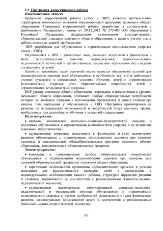 93
2.3. Программа коррекционной работы
Пояснительная записка
Программа коррекционной работы (далее - ПКР) является неотъемлемым
структурным компонентом основной образовательной программы основного общего
образования. Программа коррекционной работы разработана в соответствии с
требованиями Федерального закона от 29.12.2012 № 273-ФЗ «Об образовании в
Российской Федерации», федеральным компонентом государственного
образовательного стандарта основного общего образования, а также с учетом опыта
работы школы по данной проблематике.
ПКР разработана для обучающихся с ограниченными возможностями здоровья
(далее – ОВЗ).
Обучающийся с ОВЗ – физическое лицо, имеющее недостатки в физическом и
(или) психологическом развитии, подтвержденные психолого-медико-
педагогической комиссией и препятствующие получению образования без создания
специальных условий.
Одной из важнейших задач основной школы является обеспечение условий для
индивидуального развития всех обучающихся, в особенности тех, кто в наибольшей
степени нуждается в специальных условиях обучения, детей с ограниченными
возможностями здоровья, учет образовательных потребностей детей с
ограниченными возможностями здоровья.
ПКР уровня основного общего образования непрерывна и преемственна с уровнем
начального общего образования, учитывает особые образовательные потребности,
которые не являются едиными и постоянными, проявляются в разной степени при
каждом типе нарушения у обучающихся с ОВЗ. Программа ориентирована на
развитие их потенциальных возможностей и потребностей более высокого уровня,
необходимых для дальнейшего обучения и успешной социализации.
Цели программы:
 оказание комплексной психолого-социально-педагогической помощи и
поддержки обучающимся с ограниченными возможностями здоровья и их родителям
(законным представителям);
 осуществление коррекции недостатков в физическом и (или) психическом
развитии обучающихся с ограниченными возможностями здоровья при освоении
основных и дополнительных общеобразовательных программ основного общего
образования, дополнительных образовательных программ.
Задачи программы:
 выявление и удовлетворение особых образовательных потребностей
обучающихся с ограниченными возможностями здоровья при освоении ими
основной образовательной программы основного общего образования;
 определение особенностей организации образовательного процесса и условий
интеграции для рассматриваемой категории детей в соответствии с
индивидуальными особенностями каждого ребенка, структурой нарушения развития
и степенью выраженности (в соответствии с рекомендациями психолого-медико-
педагогической комиссии);
 осуществление индивидуально ориентированной социально-психолого-
педагогической и медицинской помощи обучающимся с ограниченными
возможностями здоровья с учетом особенностей психического и (или) физического
развития, индивидуальных возможностей детей (в соответствии с рекомендациями
психолого-медико-педагогической комиссии);
 