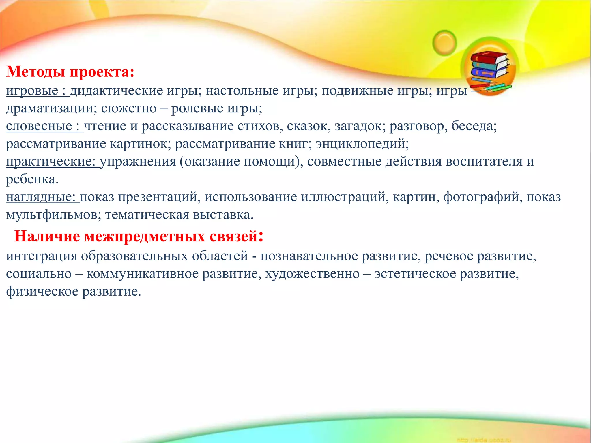 http://linda6035.ucoz.ru/
Методы проекта:
игровые : дидактические игры; настольные игры; подвижные игры; игры –
драматизации; сюжетно – ролевые игры;
словесные : чтение и рассказывание стихов, сказок, загадок; разговор, беседа;
рассматривание картинок; рассматривание книг; энциклопедий;
практические: упражнения (оказание помощи), совместные действия воспитателя и
ребенка.
наглядные: показ презентаций, использование иллюстраций, картин, фотографий, показ
мультфильмов; тематическая выставка.
Наличие межпредметных связей:
интеграция образовательных областей - познавательное развитие, речевое развитие,
социально – коммуникативное развитие, художественно – эстетическое развитие,
физическое развитие.
 