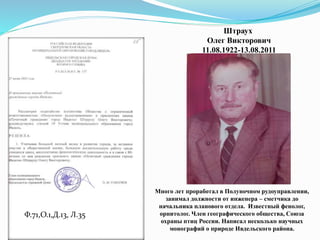 Ф.71,О.1,Д.13, Л.35
Штраух
Олег Викторович
11.08.1922-13.08.2011
Много лет проработал в Полуночном рудоуправлении,
занимал должности от инженера – сметчика до
начальника планового отдела. Известный фенолог,
орнитолог. Член географического общества, Союза
охраны птиц России. Написал несколько научных
монографий о природе Ивдельского района.
 