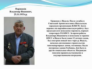 Паршаков
Владимир Иванович,
25.11.1933г.р.
Уроженец г. Ивделя. После службы в
Советской Армии возглавил Ивдельскую
городскую организацию ВЛКСМ. Затем
перешел на партийно-советскую работу: был
председателем исполкома горсовета, первым
секретарем ГК КПСС. За время работы
Владимира Ивановича в исполкоме и горкоме
КПСС в Ивделе было сдано 12 детских садов,
был построен новый мост через р. Ивдель,
началось интенсивное строительство
многоквартирных домов, гостиницы. Были
построены здания Госбанка, Дом быта и
другие социальные объекты. Награжден
многими правительственными и
государственными наградами.
 
