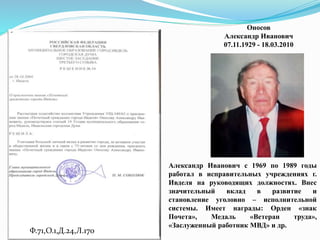 Ф.71,О.1,Д.24,Л.170
Оносов
Александр Иванович
07.11.1929 - 18.03.2010
Александр Иванович с 1969 по 1989 годы
работал в исправительных учреждениях г.
Ивделя на руководящих должностях. Внес
значительный вклад в развитие и
становление уголовно – исполнительной
системы. Имеет награды: Орден «знак
Почета», Медаль «Ветеран труда»,
«Заслуженный работник МВД» и др.
 
