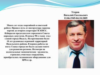 Угаров
Виталий Евгеньевич
12.06.1949-04.10.2009
Много лет отдал партийной и советской
работе. Прошел путь от инструктора горкома
партии до второго секретаря ГК КПСС.
Избирался председателем городского Совета
народных депутатов. В начале 90-х годов стал
главой города Ивдель. На протяжении более
10 лет руководил огромной территорией
Ивдельского района. В период работы на
посту Главы города им было сделано много
для развития региона. Несмотря на
колоссальные экономические трудности,
строились очистные сооружения,
приобреталось медицинское оборудование для
ЦРБ и др.
 