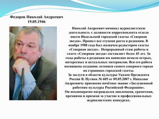 Федоров Николай Андреевич
19.05.1946
Николай Андреевич начинал журналистскую
деятельность с должности корреспондента отдела
писем Ивдельской городской газеты «Северная
звезда». Прошел все ступени роста в редакции. В
ноябре 1988 года был назначен редактором газеты
«Северная звезда». Непрерывный стаж работы в
газете «Северная звезда» составляет более 45 лет. За
годы работы в редакции им написано немало острых,
интересных и актуальных материалов. Вся его работа
посвящена созданию летописи самого северного города
на страницах городской газеты.
За заслуги в области культуры Указом Президента
России В. Путина № 605 от 09.05.2007 г. Николаю
Андреевичу присвоено почётное звание «Заслуженный
работник культуры Российской Федерации».
Он неоднократно награждался дипломами, грамотами,
премиями и призами за участие в профессиональных
журналистских конкурсах.
 