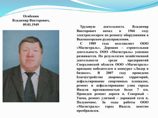 Огибенин
Владимир Викторович,
09.01.1949
Трудовую деятельность Владимир
Викторович начал в 1966 году
электрослесарем по ремонту оборудования в
Высокогорском рудоуправлении.
С 1989 года возглавляет ООО
«Магистраль». Дорожно – строительная
деятельность ООО «Магистраль» успешно
развивается. По результатам хозяйственной
деятельности среди предприятий
Свердловской области ООО «Магистраль»
признано победителем в конкурсе «Лидер в
бизнесе». В 2007 году проведено
благоустройство дворовых территорий,
асфальтирование спортивных площадок,
ремонт и асфальтирование улиц города
Ивделя протяженностью более 7 км.
Проведен ремонт дороги п. Северный –
Ушма, ремонт уличной – дорожной сети п.
Полуночное. За годы работы ООО
«Магистраль» город Ивдель заметно
преобразился.
 