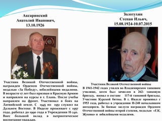 Аксаринский
Анатолий Иванович,
13.10.1926
Участник Великой Отечественной войны,
награжден Орденом Отечественной войны,
медалью «За Победу», юбилейными медалями.
В возрасте 17 лет был призван в Красную Армию
и направлен на курсы в г. Елань. После учебы
направлен на фронт. Участвовал в боях на
Латвийской земле. С 1945 по 1951 служил на
Дальнем Востоке. В Ивделе проживает с 1957
года, работал до 1990 года в Учреждении Н-240.
Внес большой вклад в патриотическое
воспитание граждан.
Золотухин
Степан Ильич,
15.08.1924-10.07.2015
Участник Великой Отечественной войны
В 1941-1942 годах учился во Владимирском танковом
училище, затем был зачислен в 262- танковую
бригаду, воевал в составе 117-й танковой бригады.
Участник Курской битвы. В г. Ивделе проживал с
1953 года, работал в учреждении Н-240 начальником
автодороги. За боевые заслуги награжден Орденом
Отечественной войны второй степени, медалью «Г.К.
Жукова» и юбилейными медалями.
 