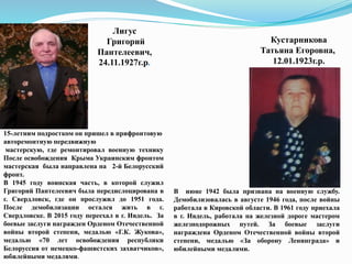Кустарникова
Татьяна Егоровна,
12.01.1923г.р.
Лигус
Григорий
Пантелеевич,
24.11.1927г.р.
В июне 1942 была призвана на военную службу.
Демобилизовалась в августе 1946 года, после войны
работала в Кировской области. В 1961 году приехала
в г. Ивдель, работала на железной дороге мастером
железнодорожных путей. За боевые заслуги
награждена Орденом Отечественной войны второй
степени, медалью «За оборону Ленинграда» и
юбилейными медалями.
15-летним подростком он пришел в прифронтовую
авторемонтную передвижную
мастерскую, где ремонтировал военную технику
После освобождения Крыма Украинским фронтом
мастерская была направлена на 2-й Белорусский
фронт.
В 1945 году воинская часть, в которой служил
Григорий Пантелеевич была передислоцирована в
г. Свердловск, где он прослужил до 1951 года.
После демобилизации остался жить в г.
Свердловске. В 2015 году переехал в г. Ивдель. За
боевые заслуги награжден Орденом Отечественной
войны второй степени, медалью «Г.К. Жукова»,
медалью «70 лет освобождения республики
Белоруссия от немецко-фашистских захватчиков»,
юбилейными медалями.
 