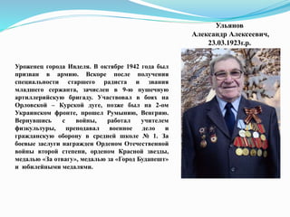 Ульянов
Александр Алексеевич,
23.03.1923г.р.
Уроженец города Ивделя. В октябре 1942 года был
призван в армию. Вскоре после получения
специальности старшего радиста и звания
младшего сержанта, зачислен в 9-ю пушечную
артиллерийскую бригаду. Участвовал в боях на
Орловской – Курской дуге, позже был на 2-ом
Украинском фронте, прошел Румынию, Венгрию.
Вернувшись с войны, работал учителем
физкультуры, преподавал военное дело и
гражданскую оборону в средней школе № 1. За
боевые заслуги награжден Орденом Отечественной
войны второй степени, орденом Красной звезды,
медалью «За отвагу», медалью за «Город Будапешт»
и юбилейными медалями.
 
