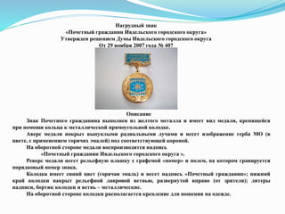 Нагрудный знак
«Почетный гражданин Ивдельского городского округа»
Утвержден решением Думы Ивдельского городского округа
От 29 ноября 2007 года № 407
Описание
Знак Почетного гражданина выполнен из желтого металла и имеет вид медали, крепящейся
при помощи кольца к металлической прямоугольной колодке.
Аверс медали покрыт выпуклыми радиальными лучами и несет изображение герба МО (в
цвете, с применением горячих эмалей) под соответствующей короной.
На оборотной стороне медали воспроизводится надпись
«Почетный гражданин Ивдельского городского округа ».
Реверс медали несет рельефную плашку с графемой «номер» и полем, на котором гравируется
порядковый номер знака.
Колодка имеет синий цвет (горячая эмаль) и несет надпись «Почетный гражданин»; нижний
край колодки накрыт рельефной лавровой ветвью, развернутой вправо (от зрителя); литеры
надписи, бортик колодки и ветвь – металлические.
На оборотной стороне колодки располагается крепление для ношения на одежде.
 