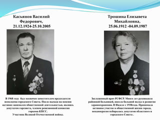 Касьянов Василий
Федорович,
21.12.1924-25.10.2005
Трошина Елизавета
Михайловна,
25.06.1912 -04.09.1987
Заслуженный врач РСФСР. Много лет руководила
районной больницей, внесла большой вклад в развитие
здравоохранения. В Ивделе с 1938года. Принимала
активное участие в общественной жизни города,
неоднократно избиралась депутатов областного и
городского Совета .
В 1968 году был назначен заместителем председателя
исполкома городского Совета. После выхода на пенсию
активно занимался общественной деятельностью, являясь
депутатом горсовета, членом ревизионной комиссии
горкома КПСС.
Участник Великой Отечественной войны.
 