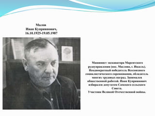 Малов
Иван Куприянович,
16.10.1925-19.05.1987
Машинист экскаватора Марсятского
рудоуправления (пос. Маслово, г. Ивдель).
Неоднократный победитель Всесоюзного
социалистического соревнования, обладатель
многих трудовых наград. Занимался
общественной работой. Иван Куприянович
избирался депутатом Самского сельского
Совета.
Участник Великой Отечественной войны.
 