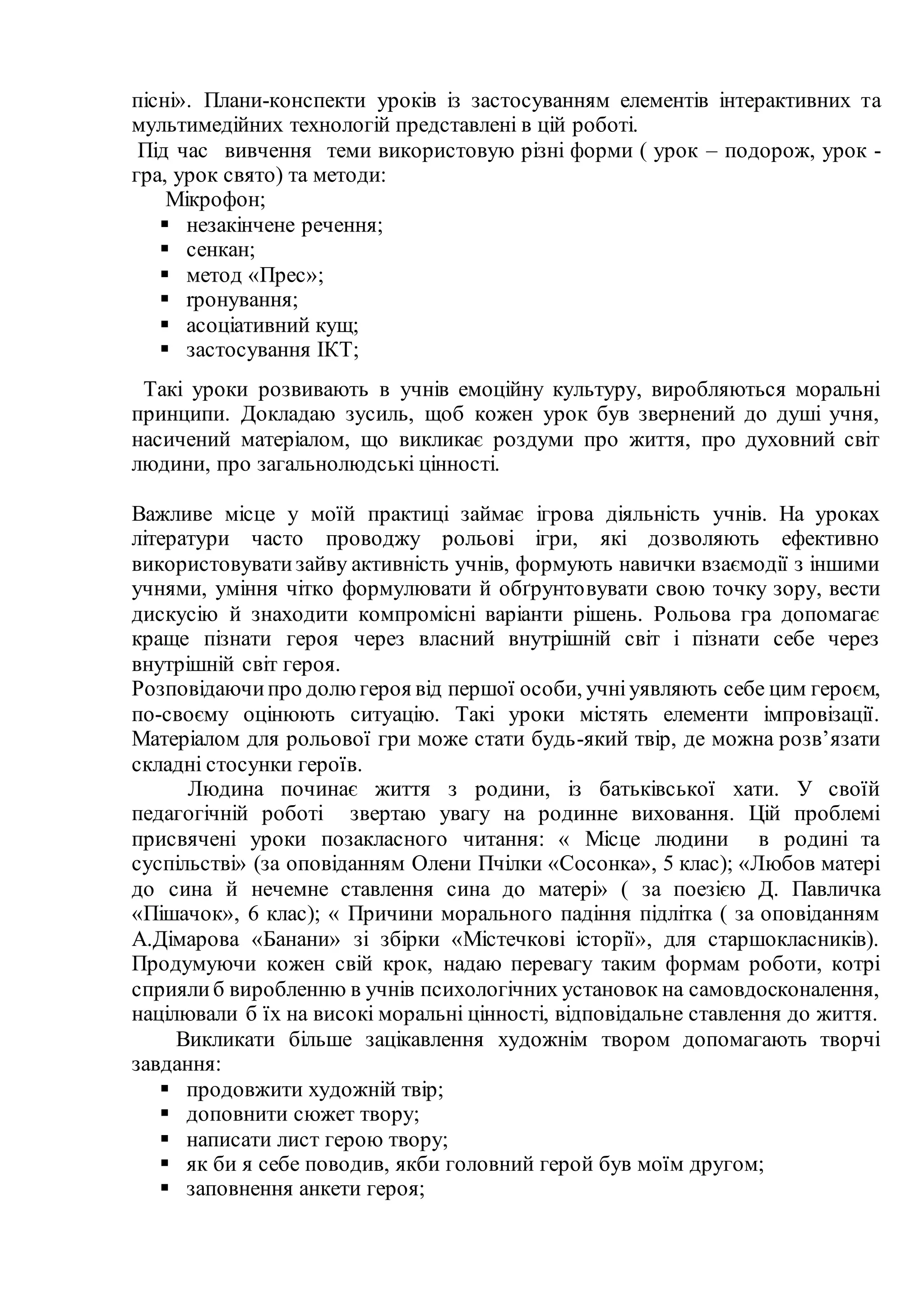 пісні». Плани-конспекти уроків із застосуванням елементів інтерактивних та
мультимедійних технологій представлені в цій роботі.
Під час вивчення теми використовую різні форми ( урок – подорож, урок -
гра, урок свято) та методи:
Мікрофон;
 незакінчене речення;
 сенкан;
 метод «Прес»;
 rронування;
 асоціативний кущ;
 застосування ІКТ;
Такі уроки розвивають в учнів емоційну культуру, виробляються моральні
принципи. Докладаю зусиль, щоб кожен урок був звернений до душі учня,
насичений матеріалом, що викликає роздуми про життя, про духовний світ
людини, про загальнолюдські цінності.
Важливе місце у моїй практиці займає ігрова діяльність учнів. На уроках
літератури часто проводжу рольові ігри, які дозволяють ефективно
використовуватизайву активність учнів, формують навички взаємодії з іншими
учнями, уміння чітко формулювати й обґрунтовувати свою точку зору, вести
дискусію й знаходити компромісні варіанти рішень. Рольова гра допомагає
краще пізнати героя через власний внутрішній світ і пізнати себе через
внутрішній світ героя.
Розповідаючипро долюгероя від першої особи, учніуявляють себе цим героєм,
по-своєму оцінюють ситуацію. Такі уроки містять елементи імпровізації.
Матеріалом для рольової гри може стати будь-який твір, де можна розв’язати
складні стосунки героїв.
Людина починає життя з родини, із батьківської хати. У своїй
педагогічній роботі звертаю увагу на родинне виховання. Цій проблемі
присвячені уроки позакласного читання: « Місце людини в родині та
суспільстві» (за оповіданням Олени Пчілки «Сосонка», 5 клас); «Любов матері
до сина й нечемне ставлення сина до матері» ( за поезією Д. Павличка
«Пішачок», 6 клас); « Причини морального падіння підлітка ( за оповіданням
А.Дімарова «Банани» зі збірки «Містечкові історії», для старшокласників).
Продумуючи кожен свій крок, надаю перевагу таким формам роботи, котрі
сприялиб виробленню в учнів психологічних установок на самовдосконалення,
націлювали б їх на високі моральні цінності, відповідальне ставлення до життя.
Викликати більше зацікавлення художнім твором допомагають творчі
завдання:
 продовжити художній твір;
 доповнити сюжет твору;
 написати лист герою твору;
 як би я себе поводив, якби головний герой був моїм другом;
 заповнення анкети героя;
 