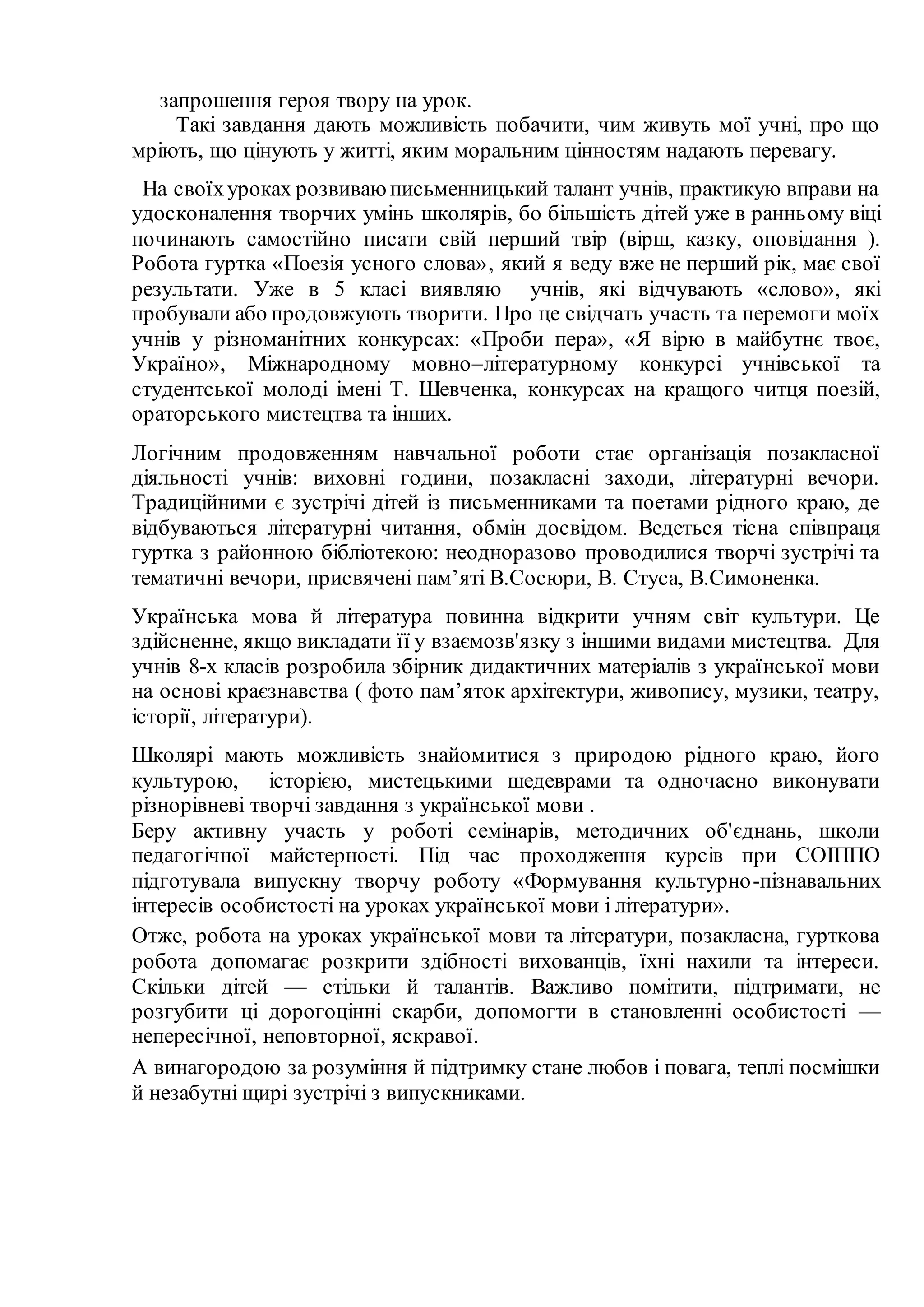 запрошення героя твору на урок.
Такі завдання дають можливість побачити, чим живуть мої учні, про що
мріють, що цінують у житті, яким моральним цінностям надають перевагу.
На своїхуроках розвиваюписьменницький талант учнів, практикую вправи на
удосконалення творчих умінь школярів, бо більшість дітей уже в ранньому віці
починають самостійно писати свій перший твір (вірш, казку, оповідання ).
Робота гуртка «Поезія усного слова», який я веду вже не перший рік, має свої
результати. Уже в 5 класі виявляю учнів, які відчувають «слово», які
пробували або продовжують творити. Про це свідчать участь та перемоги моїх
учнів у різноманітних конкурсах: «Проби пера», «Я вірю в майбутнє твоє,
Україно», Міжнародному мовно–літературному конкурсі учнівської та
студентської молоді імені Т. Шевченка, конкурсах на кращого читця поезій,
ораторського мистецтва та інших.
Логічним продовженням навчальної роботи стає організація позакласної
діяльності учнів: виховні години, позакласні заходи, літературні вечори.
Традиційними є зустрічі дітей із письменниками та поетами рідного краю, де
відбуваються літературні читання, обмін досвідом. Ведеться тісна співпраця
гуртка з районною бібліотекою: неодноразово проводилися творчі зустрічі та
тематичні вечори, присвячені пам’яті В.Сосюри, В. Стуса, В.Симоненка.
Українська мова й література повинна відкрити учням світ культури. Це
здійсненне, якщо викладати її у взаємозв'язку з іншими видами мистецтва. Для
учнів 8-х класів розробила збірник дидактичних матеріалів з української мови
на основі краєзнавства ( фото пам’яток архітектури, живопису, музики, театру,
історії, літератури).
Школярі мають можливість знайомитися з природою рідного краю, його
культурою, історією, мистецькими шедеврами та одночасно виконувати
різнорівневі творчі завдання з української мови .
Беру активну участь у роботі семінарів, методичних об'єднань, школи
педагогічної майстерності. Під час проходження курсів при СОІППО
підготувала випускну творчу роботу «Формування культурно-пізнавальних
інтересів особистості на уроках української мови і літератури».
Отже, робота на уроках української мови та літератури, позакласна, гурткова
робота допомагає розкрити здібності вихованців, їхні нахили та інтереси.
Скільки дітей — стільки й талантів. Важливо помітити, підтримати, не
розгубити ці дорогоцінні скарби, допомогти в становленні особистості —
непересічної, неповторної, яскравої.
А винагородою за розуміння й підтримку стане любов і повага, теплі посмішки
й незабутні щирі зустрічі з випускниками.
 