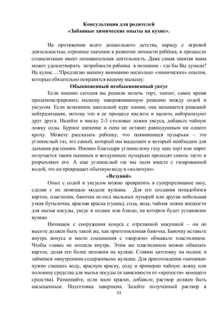 11
Консультация для родителей
«Забавные химические опыты на кухне».
На протяжении всего дошкольного детства, наряду с игровой
деятельностью, огромное значение в развитии личности ребёнка, в процессах
социализации имеет познавательная деятельность. Даже самая занятая мама
может удовлетворить потребности ребенка в познании - где бы Вы думали?
На кухне….!Предлагаю вашему вниманию несколько «химических» опытов,
которыеобязательно понравятся вашему малышу:
Обыкновенный необыкновенный уксус
Если именно сегодня вы решили испечь торт, значит, самое время
продемонстрировать малышу завораживающую реакцию между содой и
уксусом. Если вспомнить школьный курс химии, она называется реакцией
нейтрализации, потому что в ее процессе кислота и щелочь нейтрализуют
друг друга. Налейте в миску 2-3 столовые ложки уксуса, добавьте чайную
ложку соды. Бурное шипение и пена не оставит равнодушным ни одного
кроху. Можете рассказать ребенку, что появившиеся пузырьки – это
углекислый газ, тот самый, который мы выдыхаем и который необходим для
дыхания растениям. Именно благодаря углекислому газу наш торт или пирог
получается таким пышным и воздушным: пузырьки проходят сквозь тесто и
разрыхляют его. А еще углекислый газ мы пьем вместе с газированной
водой, это он превращает обычнуюводу в «колючую».
«Везувий»
Опыт с содой и уксусом можно превратить в суперзрелищное шоу,
сделав с их помощью модели вулкана. Для его создания понадобится
картон, пластилин, баночка из-под мыльных пузырей или другая небольшая
узкая бутылочка, красная краска (гуашь), сода, вода, чайная ложка жидкости
для мытья посуды, уксус и поднос или блюдо, на котором будет установлен
вулкан.
Начинаем с сооружения конуса с отрезанной макушкой – он по
высоте должен быть такой же, как приготовленная баночка. Баночку вставьте
внутрь конуса и место соединения с «жерлом» обмажьте пластилином.
Чтобы «лава» не потекла внутрь. Этим же пластилином можно обмазать
картон, делая его более похожим на вулкан. Ставим заготовку на поднос и
займемся «внутренним содержимым» вулкана. Для приготовления «начинки»
нужно смешать воду, красную краску, соду и примерно чайную ложку или
половину средства для мытья посуды (в зависимости от «крепости» моющего
средства). Размешайте, если мало краски, добавьте, раствор должен быть
насыщенным. Подготовка завершена. Залейте полученный раствор в
 
