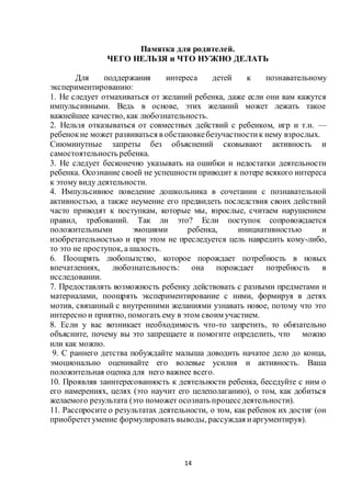 14
Памятка для родителей.
ЧЕГО НЕЛЬЗЯ и ЧТО НУЖНО ДЕЛАТЬ
Для поддержания интереса детей к познавательному
экспериментированию:
1. Не следует отмахиваться от желаний ребенка, даже если они вам кажутся
импульсивными. Ведь в основе, этих желаний может лежать такое
важнейшее качество, как любознательность.
2. Нельзя отказываться от совместных действий с ребенком, игр и т.н. —
ребенокне может развиваться в обстановкебезучастностик нему взрослых.
Сиюминутные запреты без объяснений сковывают активность и
самостоятельность ребенка.
3. Не следует бесконечно указывать на ошибки и недостатки деятельности
ребенка. Осознание своей не успешности приводит к потере всякого интереса
к этому виду деятельности.
4. Импульсивное поведение дошкольника в сочетании с познавательной
активностью, а также неумение его предвидеть последствия своих действий
часто приводят к поступкам, которые мы, взрослые, считаем нарушением
правил, требований. Так ли это? Если поступок сопровождается
положительными эмоциями ребенка, инициативностью и
изобретательностью и при этом не преследуется цель навредить кому-либо,
то это не проступок, а шалость.
6. Поощрять любопытство, которое порождает потребность в новых
впечатлениях, любознательность: она порождает потребность в
исследовании.
7. Предоставлять возможность ребенку действовать с разными предметами и
материалами, поощрять экспериментирование с ними, формируя в детях
мотив, связанный с внутренними желаниями узнавать новое, потому что это
интересно и приятно, помогать ему в этом своим участием.
8. Если у вас возникает необходимость что-то запретить, то обязательно
объясните, почему вы это запрещаете и помогите определить, что можно
или как можно.
9. С раннего детства побуждайте малыша доводить начатое дело до конца,
эмоционально оценивайте его волевые усилия и активность. Ваша
положительная оценка для него важнее всего.
10. Проявляя заинтересованность к деятельности ребенка, беседуйте с ним о
его намерениях, целях (это научит его целеполаганию), о том, как добиться
желаемого результата (это поможет осознать процессдеятельности).
11. Расспросите о результатах деятельности, о том, как ребенок их достиг (он
приобрететумение формулировать выводы, рассуждая иаргументируя).
 