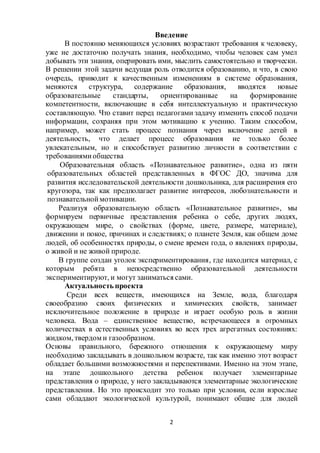 2
Введение
В постоянно меняющихся условиях возрастают требования к человеку,
уже не достаточно получать знания, необходимо, чтобы человек сам умел
добывать эти знания, оперировать ими, мыслить самостоятельно и творчески.
В решении этой задачи ведущая роль отводится образованию, и что, в свою
очередь, приводит к качественным изменениям в системе образования,
меняются структура, содержание образования, вводятся новые
образовательные стандарты, ориентированные на формирование
компетентности, включающие в себя интеллектуальную и практическую
составляющую. Что ставит перед педагогами задачу изменить способ подачи
информации, сохраняя при этом мотивацию к учению. Таким способом,
например, может стать процесс познания через включение детей в
деятельность, что делает процесс образования не только более
увлекательным, но и способствует развитию личности в соответствии с
требованиямиобщества
Образовательная область «Познавательное развитие», одна из пяти
образовательных областей представленных в ФГОС ДО, значима для
развития исследовательской деятельности дошкольника, для расширения его
кругозора, так как предполагает развитие интересов, любознательности и
познавательноймотивации.
Реализуя образовательную область «Познавательное развитие», мы
формируем первичные представления ребенка о себе, других людях,
окружающем мире, о свойствах (форме, цвете, размере, материале),
движении и покое, причинах и следствиях; о планете Земля, как общем доме
людей, об особенностях природы, о смене времен года, о явлениях природы,
о живой и не живой природе.
В группе создан уголок экспериментирования, где находится материал, с
которым ребята в непосредственно образовательной деятельности
экспериментируют, и могут заниматься сами.
Актуальность проекта
Среди всех веществ, имеющихся на Земле, вода, благодаря
своеобразию своих физических и химических свойств, занимает
исключительное положение в природе и играет особую роль в жизни
человека. Вода – единственное вещество, встречающееся в огромных
количествах в естественных условиях во всех трех агрегатных состояниях:
жидком, твердом и газообразном.
Основы правильного, бережного отношения к окружающему миру
необходимо закладывать в дошкольном возрасте, так как именно этот возраст
обладает большими возможностями и перспективами. Именно на этом этапе,
на этапе дошкольного детства ребенок получает элементарные
представления о природе, у него закладываются элементарные экологические
представления. Но это происходит это только при условии, если взрослые
сами обладают экологической культурой, понимают общие для людей
 