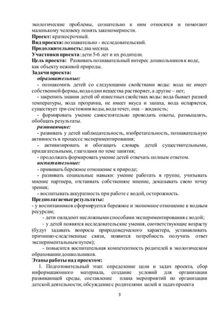 3
экологические проблемы, сознательно к ним относятся и помогают
маленькому человеку понять закономерности.
Проект: краткосрочный.
Вид проекта: познавательно - исследовательский.
Продолжительность:два месяца.
Участники проекта:дети 5-6 лет и их родители.
Цель проекта: Развивать познавательный интерес дошкольников к воде,
как объекту неживой природы.
Задачи проекта:
образовательные:
- познакомить детей со следующими свойствами воды: вода не имеет
собственнойформы,водаоднивещества растворяет, а другие – нет;
- закрепить знания детей об известных свойствах воды: вода бывает разной
температуры, вода прозрачна, не имеет вкуса и запаха, вода испаряется,
существует три состояния воды,водатечет, она – жидкость;
- формировать умение самостоятельно проводить опыты, размышлять,
обобщать результаты.
развивающие:
- развивать у детей наблюдательность, изобретательность, познавательную
активность в процессеэкспериментирования;
- активизировать и обогащать словарь детей существительными,
прилагательными, глаголами по теме занятия;
- продолжать формировать умение детей отвечать полным ответом.
воспитательные:
- прививать бережное отношение к природе;
- развивать социальные навыки: умение работать в группе, учитывать
мнение партнера, отстаивать собственное мнение, доказывать свою точку
зрения;
- воспитывать аккуратность при работе с водой, осторожность.
Предполагаемыерезультаты:
- у воспитанников сформируется бережное и экономное отношение к водным
ресурсам;
- дети овладеют несложными способамиэкспериментирования с водой;
- у детей появятся исследовательские умения, соответствующие возрасту
(будут задавать вопросы природоведческого характера, устанавливать
причинно-следственные связи, появится потребность получить ответ
экспериментальным путем);
- повысится воспитательная компетентность родителей в экологическом
образованиидошкольников.
Этапы работы над проектом:
1. Подготовительный этап: определение цели и задач проекта, сбор
информационного материала, создание условий для организации
развивающей среды, составление плана мероприятий по организации
детскойдеятельности; обсуждениес родителями целей и задач проекта
 