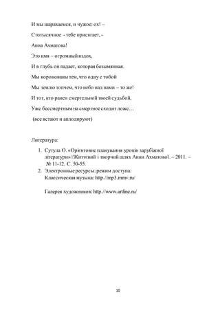 10
И мы шарахаемся, и чужое: ох! –
Стотысячное - тебе присягает, -
Анна Ахматова!
Это имя – огромныйвздох,
И в глубь он падает, которая безымянная.
Мы коронованы тем, что одну с тобой
Мы землю топчем, что небо над нами – то же!
И тот, кто ранен смертельнойтвоей судьбой,
Уже бессмертным на смертноесходит ложе…
(все встают и аплодируют)
Литература:
1. Сутула О. «Орієнтовне планування уроків зарубіжної
літератури»//Життєвий і творчий шлях Анни Ахматової. – 2011. –
№ 11-12. С. 50-55.
2. Электронныересурсы:режим доступа:
Классическая музыка: http.//mp3.mmv.ru/
Галерея художников: http.//www.artline.ru/
 