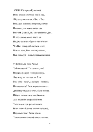 4
УЧЕНИК ( в роли Гумилева)
Вот я одинв вечерний тихий час,
Я буду думать лишь о Вас, о Вас.
Возьмусь за книгу, но прочту:«Она»
И вновь душа пьяна и смятена.
Вон там, у клумб, Вы мне сказали: «Да».
О, это «да» со мною навсегда.
И вдруг сознаньеброситмне в ответ,
Что Вас, покорной, небыло и нет,
Что это «да», Ваш трепет у сосны,
Ваш поцелуй – лишь бред весны и сны.
УЧЕНИЦА (в роли Анны)
Тебе покорной!Ты сошел с ума!
Покорна я однойгосподнейволе.
Я не хочу ни трепета, ни боли.
Мне муж – палач, а дом его – тюрьма.
Но видишь ли! Ведь я пришла сама…
Декабрь рождался, ветры выли в поле,
И было так светло в твоей неволе,
А за окошком сторожилатьма.
Так птица о прозрачноестекло
Всем телом бьется в зимнее ненастье,
И кровь пятнает белое крыло,
Теперь во мне спокойствиеи счастье.
 