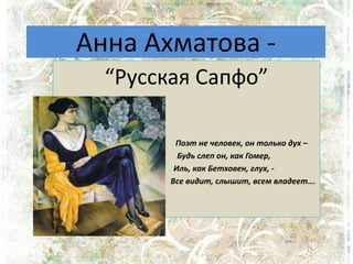 Анна Ахматова -
“Русская Сапфо”
Поэт не человек, он только дух –
Будь слеп он, как Гомер,
Иль, как Бетховен, глух, -
Все видит, слышит, всем владеет….
 
