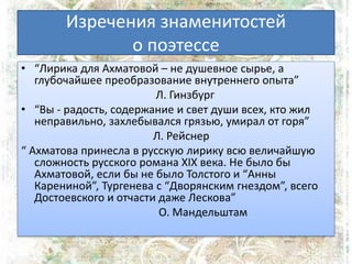 Изречения знаменитостей
о поэтессе
• “Лирика для Ахматовой – не душевное сырье, а
глубочайшее преобразование внутреннего опыта”
Л. Гинзбург
• “Вы - радость, содержание и свет души всех, кто жил
неправильно, захлебывался грязью, умирал от горя”
Л. Рейснер
“ Ахматова принесла в русскую лирику всю величайшую
сложность русского романа ХІХ века. Не было бы
Ахматовой, если бы не было Толстого и “Анны
Карениной”, Тургенева с “Дворянским гнездом”, всего
Достоевского и отчасти даже Лескова”
О. Мандельштам
 
