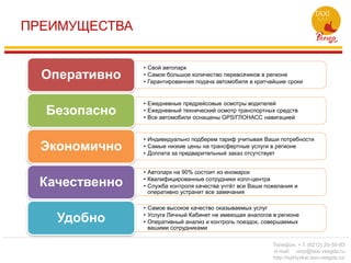ПРЕИМУЩЕСТВА
• Свой автопарк
• Самое большое количество перевозчиков в регионе
• Гарантированная подача автомобиля в кратчайшие сроки
Оперативно
• Ежедневные предрейсовые осмотры водителей
• Ежедневный технический осмотр транспортных средств
• Все автомобили оснащены GPS/ГЛОНАСС навигацией
Безопасно
• Индивидуально подберем тариф учитывая Ваши потребности
• Самые низкие цены на трансфертные услуги в регионе
• Доплата за предварительный заказ отсутствует
Экономично
• Автопарк на 90% состоит из иномарок
• Квалифицированные сотрудники колл-центра
• Служба контроля качества учтёт все Ваши пожелания и
оперативно устранит все замечания
Качественно
• Самое высокое качество оказываемых услуг
• Услуга Личный Кабинет не имеющая аналогов в регионе
• Оперативный анализ и контроль поездок, совершаемых
вашими сотрудниками
Удобно
Телефон: + 7 (8212) 20-50-83
e-mail: corp@taxi-vsegda.ru
http://syktyvkar.taxi-vsegda.ru/
 