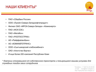 НАШИ КЛИЕНТЫ*
• ПАО «Сбербанк России»
• ООО «Лукойл-Северо-Западнефтепродукт»
• Филиал ОАО «МРСК-Северо-Запада» «Комиэнерго»
• ПАО «ФСК ЕЭС»
• ПАО «МегаФон»
• ПАО «РОСГОССТРАХ»
• АО «Райффайзенбанк»
• АО «КОМИАВТОТРАНС»
• ООО «Сыктывкарский хлебокомбинат»
• ОАО «Агентство Вэртас»
• И еще более 200 компаний Республики Коми
* Компании отказавшиеся от собственного транспорта и пользующиеся нашими услугами для
служебных поездок своих сотрудников
Телефон: + 7 (8212) 20-50-83
e-mail: corp@taxi-vsegda.ru
http://syktyvkar.taxi-vsegda.ru/
 