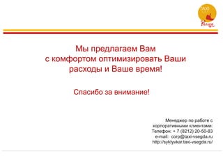 Мы предлагаем Вам
с комфортом оптимизировать Ваши
расходы и Ваше время!
Спасибо за внимание!
Менеджер по работе с
корпоративными клиентами:
Телефон: + 7 (8212) 20-50-83
e-mail: corp@taxi-vsegda.ru
http://syktyvkar.taxi-vsegda.ru/
 
