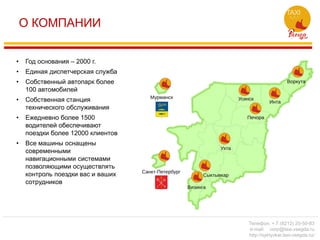 О КОМПАНИИ
• Год основания – 2000 г.
• Единая диспетчерская служба
• Собственный автопарк более
100 автомобилей
• Собственная станция
технического обслуживания
• Ежедневно более 1500
водителей обеспечивают
поездки более 12000 клиентов
• Все машины оснащены
современными
навигационными системами
позволяющими осуществлять
контроль поездки вас и ваших
сотрудников
Телефон: + 7 (8212) 20-50-83
e-mail: corp@taxi-vsegda.ru
http://syktyvkar.taxi-vsegda.ru/
 