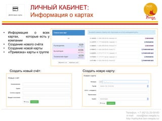 ЛИЧНЫЙ КАБИНЕТ:
Информация о картах
Создать новую карту:Создать новый счёт:
• Информация о всех
картах, которые есть у
компании
• Создание нового счёта
• Создание новой карты
• «Привязка» карты к группе
Телефон: + 7 (8212) 20-50-83
e-mail: corp@taxi-vsegda.ru
http://syktyvkar.taxi-vsegda.ru/
 