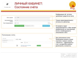 ЛИЧНЫЙ КАБИНЕТ:
Состояние счёта
Информация об остатке
денежных средств на счете
Сумма нераспределенного
остатка по субсчетам
Установить порог
предупреждения, и Вам придёт
уведомление на электронную
почту о необходимости
пополнения счёта
Для пополнения счета
необходимо указать сумму
платежа и нажать кнопку
«Оплатить», сформируется
счет, который Вы можете
распечатать и оплатить.
Телефон: + 7 (8212) 20-50-83
e-mail: corp@taxi-vsegda.ru
http://syktyvkar.taxi-vsegda.ru/
 