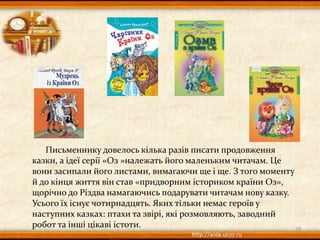 Письменнику довелось кілька разів писати продовження
казки, а ідеї серії «Оз »належать його маленьким читачам. Це
вони засипали його листами, вимагаючи ще і ще. З того моменту
й до кінця життя він став «придворним істориком країни Оз»,
щорічно до Різдва намагаючись подарувати читачам нову казку.
Усього їх існує чотирнадцять. Яких тільки немає героїв у
наступних казках: птахи та звірі, які розмовляють, заводний
робот та інші цікаві істоти. 10
 