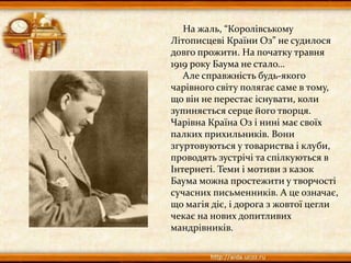 На жаль, “Королівському
Літописцеві Країни Оз” не судилося
довго прожити. На початку травня
1919 року Баума не стало…
Але справжність будь-якого
чарівного світу полягає саме в тому,
що він не перестає існувати, коли
зупиняється серце його творця.
Чарівна Країна Оз і нині має своїх
палких прихильників. Вони
згуртовуються у товариства і клуби,
проводять зустрічі та спілкуються в
Інтернеті. Теми і мотиви з казок
Баума можна простежити у творчості
сучасних письменників. А це означає,
що магія діє, і дорога з жовтої цегли
чекає на нових допитливих
мандрівників.
 