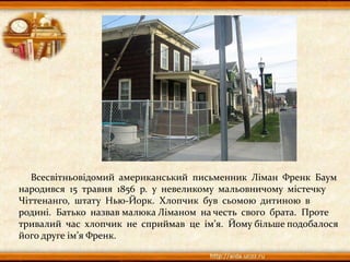 Всесвітньовідомий американський письменник Ліман Френк Баум
народився 15 травня 1856 р. у невеликому мальовничому містечку
Чіттенанго, штату Нью-Йорк. Хлопчик був сьомою дитиною в
родині. Батько назвав малюка Ліманом на честь свого брата. Проте
тривалий час хлопчик не сприймав це ім’я. Йому більше подобалося
його друге ім’я Френк.
 
