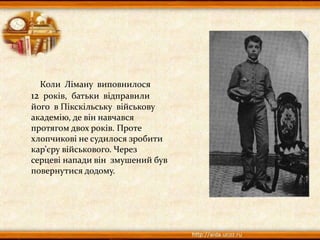 Коли Ліману виповнилося
12 років, батьки відправили
його в Пікскільську військову
академію, де він навчався
протягом двох років. Проте
хлопчикові не судилося зробити
кар’єру військового. Через
серцеві напади він змушений був
повернутися додому.
 