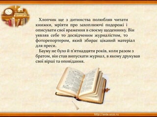 Хлопчик ще з дитинства полюбляв читати
книжки, мріяти про захоплюючі подорожі і
описувати свої враження в своєму щоденнику. Він
уявляв себе то досвідченим журналістом, то
фоторепортером, який збирає цікавий матеріал
для преси.
Бауму не було й п'ятнадцяти років, коли разом з
братом, він став випускати журнал, в якому друкував
свої вірші та оповідання.
 