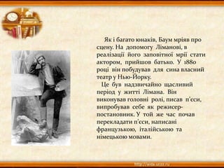 Як і багато юнаків, Баум мріяв про
сцену. На допомогу Ліманові, в
реалізації його заповітної мрії стати
актором, прийшов батько. У 1880
році він побудував для сина власний
театр у Нью-Йорку.
Це був надзвичайно щасливий
період у житті Лімана. Він
виконував головні ролі, писав п’єси,
випробував себе як режисер-
постановник. У той же час почав
перекладати п’єси, написані
французькою, італійською та
німецькою мовами.
 