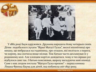 У 1882 році Баум одружився. Дружина народила йому чотирьох синів.
Дітям подобалося слухати “Вірші Матусі Гуски”, веселі нісенітниці про
мишку, що вибралася на годинника, про пташок, які вилітали з пирога,
чи корову, яка скочила вище місяця. Тож батько часто декламував їх у
родинному колі. Але хлопцям кортіло довідатися, чому в тих віршах усе
відбулося саме так. І батько пояснював, щоразу вигадуючи нові оповіді.
Саме з них згодом постала “Матуся Гуска прозою” – перша книжка
Лімана Френка Баума для дітей, яка побачила світ 1897 року.
 