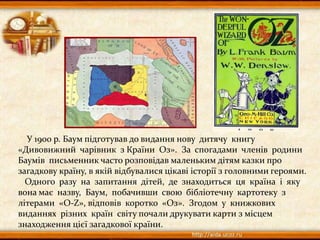 У 1900 р. Баум підготував до видання нову дитячу книгу
«Дивовижний чарівник з Країни Оз». За спогадами членів родини
Баумів письменник часто розповідав маленьким дітям казки про
загадкову країну, в якій відбувалися цікаві історії з головними героями.
Одного разу на запитання дітей, де знаходиться ця країна і яку
вона має назву, Баум, побачивши свою бібліотечну картотеку з
літерами «О-Z», відповів коротко «Оз». Згодом у книжкових
виданнях різних країн світу почали друкувати карти з місцем
знаходження цієї загадкової країни.
 